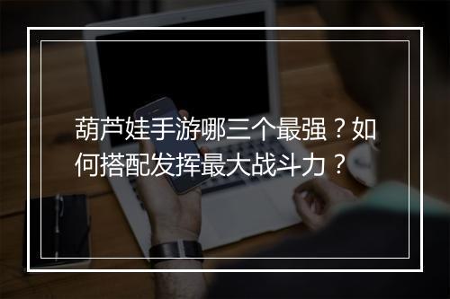 葫芦娃手游哪三个最强？如何搭配发挥最大战斗力？