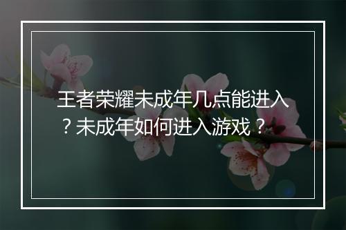 王者荣耀未成年几点能进入?未成年如何进入游戏?