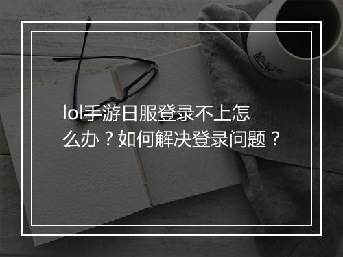 lol手游日服登录不上怎么办？如何解决登录问题？