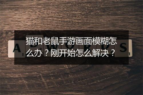 猫和老鼠手游画面模糊怎么办?刚开始怎么解决?