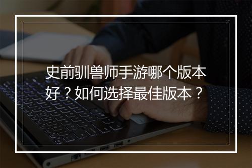 史前驯兽师手游哪个版本好?如何选择最佳版本?
