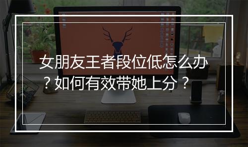 女朋友王者段位低怎么办?如何有效带她上分?