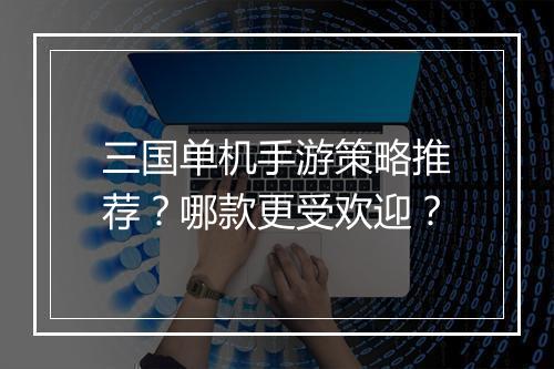 三国单机手游策略推荐？哪款更受欢迎？