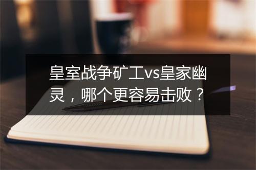 皇室战争矿工vs皇家幽灵,哪个更容易击败?