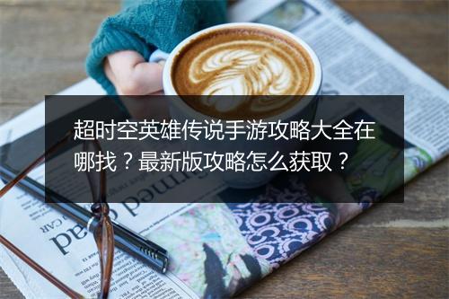 超时空英雄传说手游攻略大全在哪找?最新版攻略怎么获取?