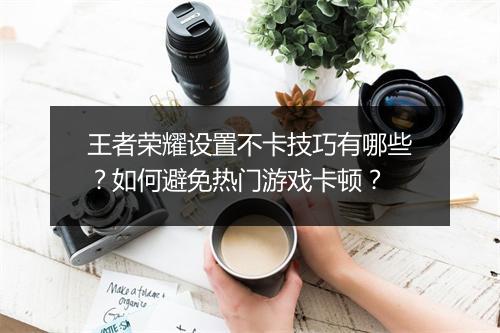 王者荣耀设置不卡技巧有哪些？如何避免热门游戏卡顿？