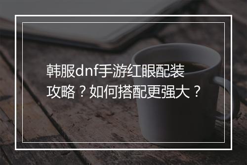 韩服dnf手游红眼配装攻略？如何搭配更强大？