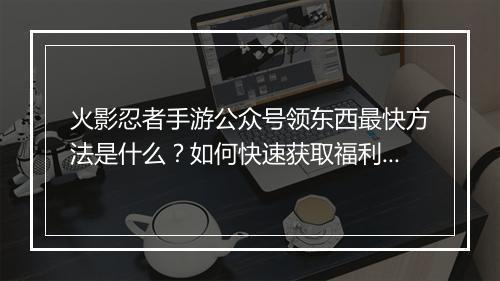 火影忍者手游公众号领东西最快方法是什么?如何快速获取福利?