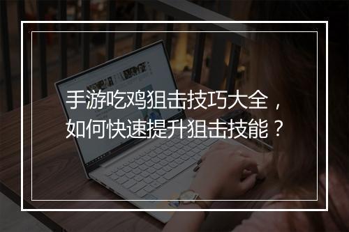 手游吃鸡狙击技巧大全，如何快速提升狙击技能？