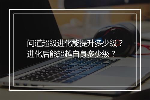 问道超级进化能提升多少级？进化后能超越自身多少级？