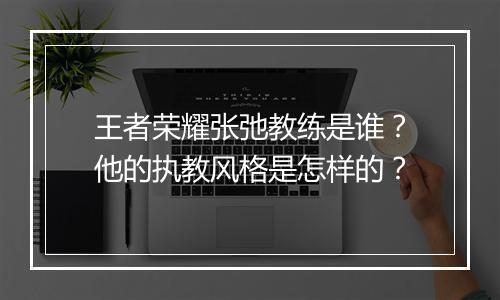 王者荣耀张弛教练是谁？他的执教风格是怎样的？