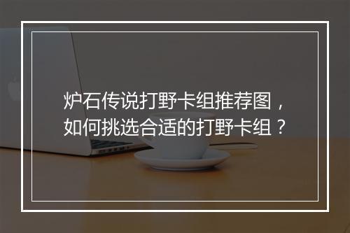 炉石传说打野卡组推荐图,如何挑选合适的打野卡组?