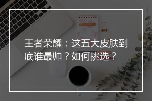 王者荣耀：这五大皮肤到底谁最帅？如何挑选？