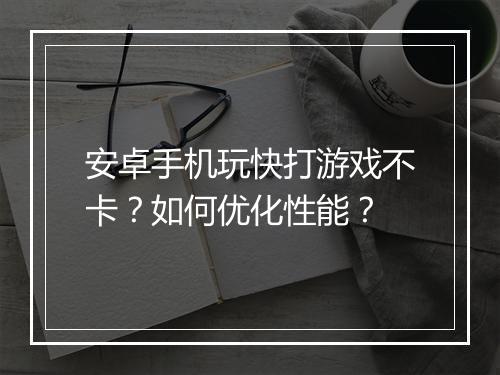 安卓手机玩快打游戏不卡？如何优化性能？