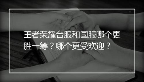 王者荣耀台服和国服哪个更胜一筹?哪个更受欢迎?