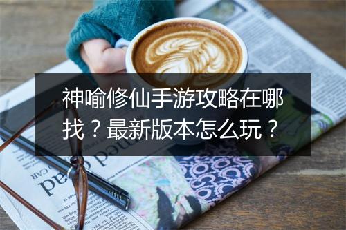 神喻修仙手游攻略在哪找？最新版本怎么玩？