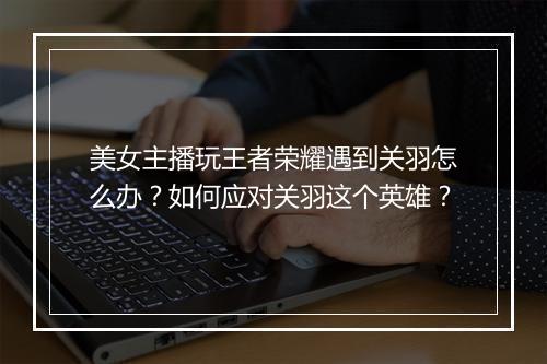 美女主播玩王者荣耀遇到关羽怎么办？如何应对关羽这个英雄？