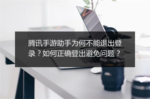腾讯手游助手为何不能退出登录?如何正确登出避免问题?