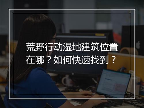 荒野行动湿地建筑位置在哪？如何快速找到？