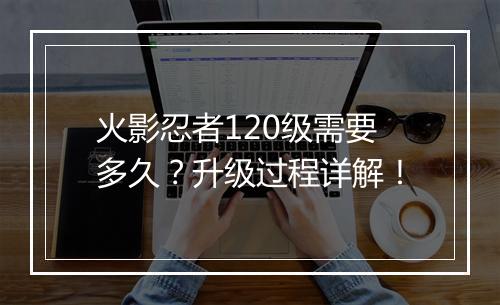 火影忍者120级需要多久？升级过程详解！