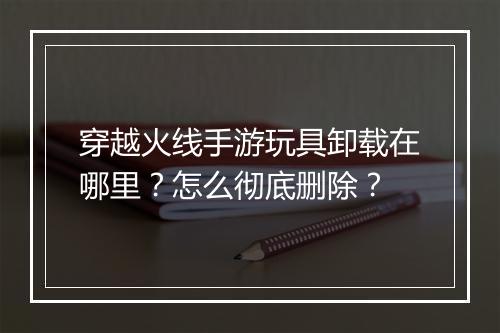 穿越火线手游玩具卸载在哪里?怎么彻底删除?