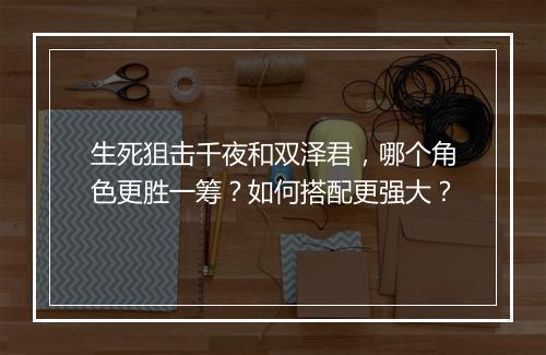 生死狙击千夜和双泽君,哪个角色更胜一筹?如何搭配更强大?