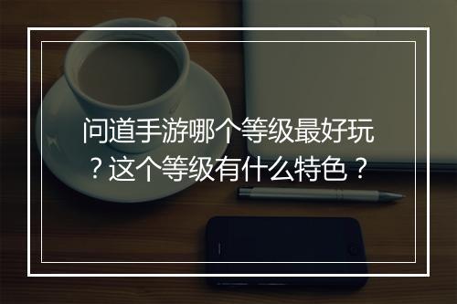 问道手游哪个等级最好玩？这个等级有什么特色？