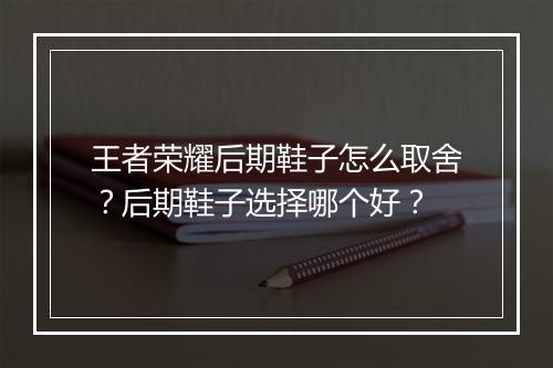 王者荣耀后期鞋子怎么取舍?后期鞋子选择哪个好?