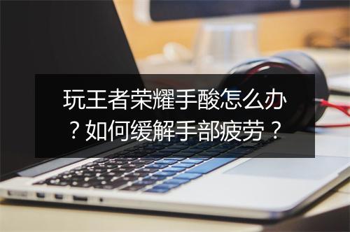 玩王者荣耀手酸怎么办？如何缓解手部疲劳？