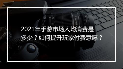 2021年手游市场人均消费是多少？如何提升玩家付费意愿？
