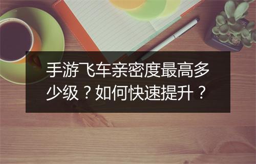 手游飞车亲密度最高多少级？如何快速提升？