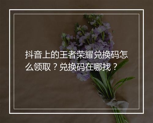抖音上的王者荣耀兑换码怎么领取?兑换码在哪找?