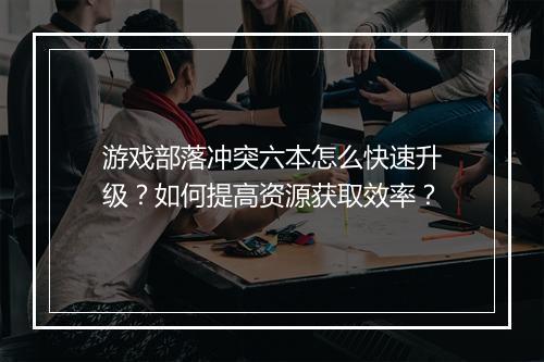 游戏部落冲突六本怎么快速升级?如何提高资源获取效率?