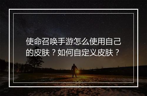使命召唤手游怎么使用自己的皮肤?如何自定义皮肤?