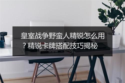 皇室战争野蛮人精锐怎么用？精锐卡牌搭配技巧揭秘