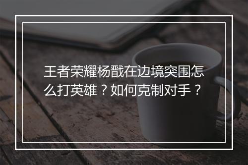 王者荣耀杨戬在边境突围怎么打英雄?如何克制对手?
