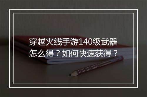 穿越火线手游140级武器怎么得？如何快速获得？
