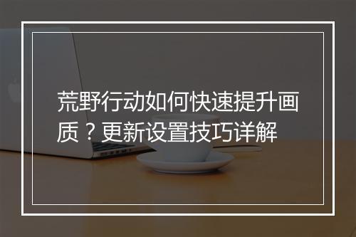 荒野行动如何快速提升画质?更新设置技巧详解