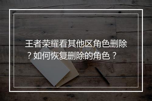 王者荣耀看其他区角色删除？如何恢复删除的角色？