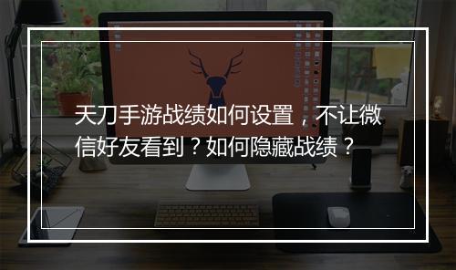 天刀手游战绩如何设置,不让微信好友看到?如何隐藏战绩?