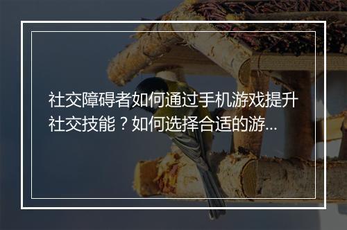 社交障碍者如何通过手机游戏提升社交技能?如何选择合适的游戏?