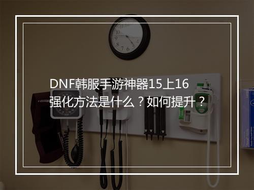 DNF韩服手游神器15上16强化方法是什么？如何提升？