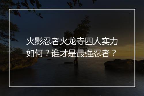 火影忍者火龙寺四人实力如何?谁才是最强忍者?