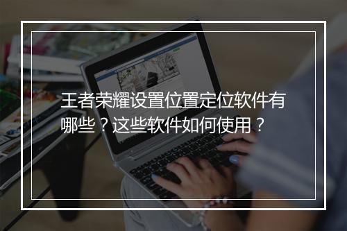 王者荣耀设置位置定位软件有哪些?这些软件如何使用?