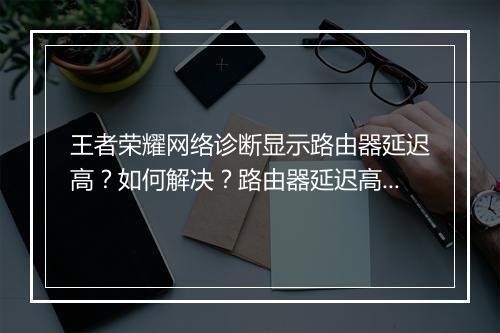 王者荣耀网络诊断显示路由器延迟高?如何解决?路由器延迟高怎么办?