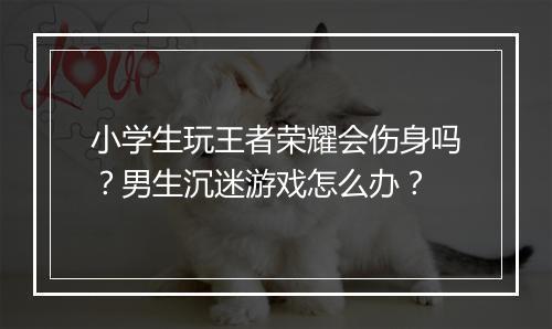 小学生玩王者荣耀会伤身吗？男生沉迷游戏怎么办？