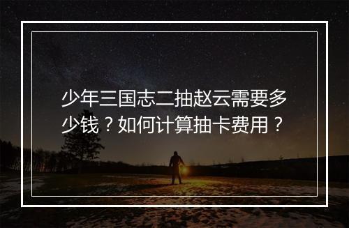 少年三国志二抽赵云需要多少钱？如何计算抽卡费用？