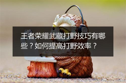 王者荣耀武藏打野技巧有哪些?如何提高打野效率?