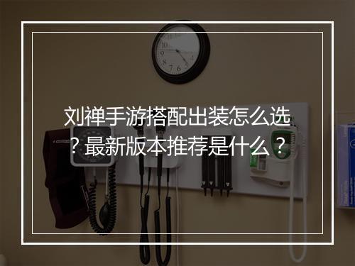 刘禅手游搭配出装怎么选?最新版本推荐是什么?
