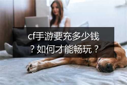 cf手游要充多少钱?如何才能畅玩?